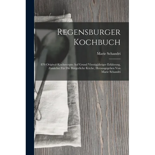 Regensburger Kochbuch: 870 Original-kochrecepte Auf Grund Vierzigjähriger Erfahrung, Zunächst Für Die Bürgerliche Küche, Herausgegeben Von Ma