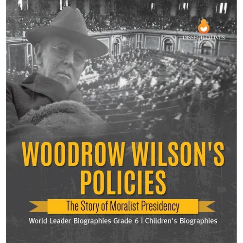 Woodrow Wilson's Policies: The Story of Moralist Presidency World Leader Biographies Grade 6 Children's Biographies