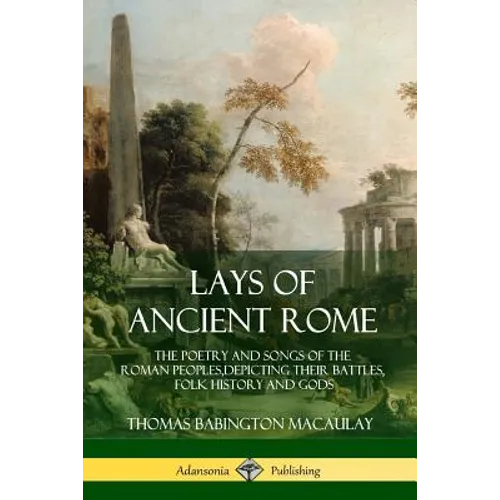 Lays of Ancient Rome: The Poetry and Songs of the Roman Peoples, Depicting Their Battles, Folk History and Gods