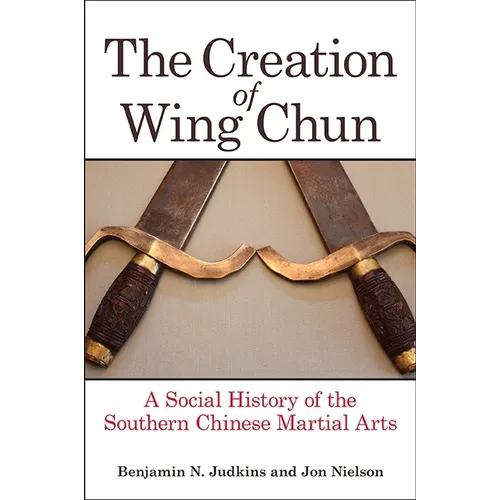 The Creation of Wing Chun: A Social History of the Southern Chinese Martial Arts