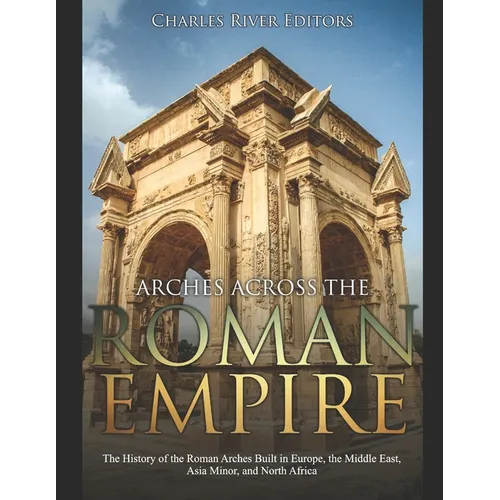 Arches across the Roman Empire: The History of the Roman Arches Built in Europe, the Middle East, Asia Minor, and North Africa