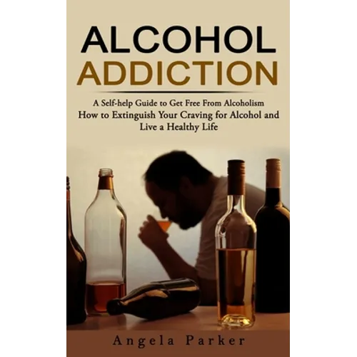 Alcohol Addiction: A Self-help Guide to Get Free From Alcoholism (How to Extinguish Your Craving for Alcohol and Live a Healthy Life)