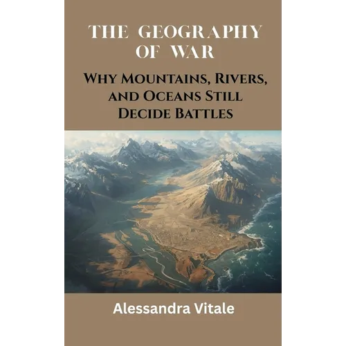 The Geography of War: Why Mountains, Rivers, and Oceans Still Decide Battles