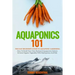 Aquaponics 101: The Easy Beginner's Guide to Aquaponic Gardening: How To Build Your Own Backyard Aquaponics System and Grow Organic Ve