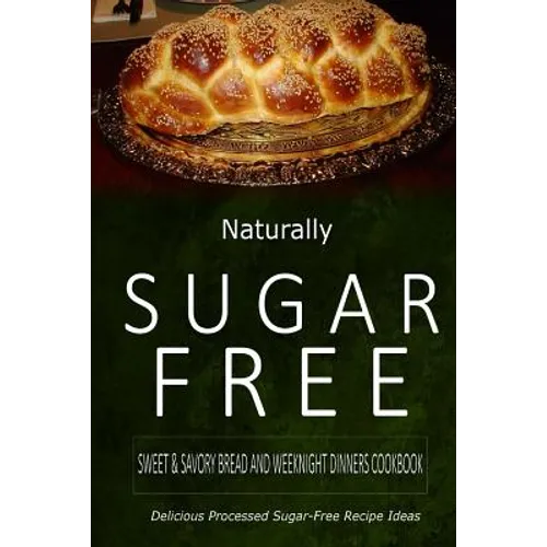 Naturally Sugar-Free - Sweet & Savory Breads and Weeknight Dinners Cookbook: Delicious Sugar-Free and Diabetic-Friendly Recipes for the Health-Conscio