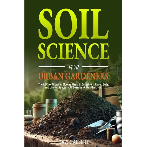 Soil Science For Urban Gardeners: The ABCs of Growing Bloomy Plants in Containers, Raised Beds, and Limited Spaces in All Seasons for Healthy Living.