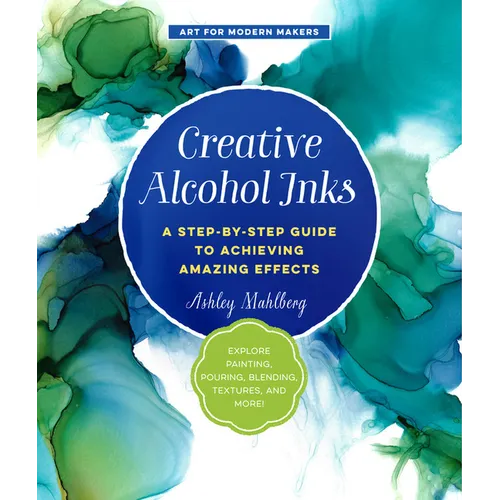 Creative Alcohol Inks: A Step-By-Step Guide to Achieving Amazing Effects--Explore Painting, Pouring, Blending, Textures, and More!