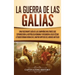 La Guerra de las Galias: Una Fascinante Guía de las Campañas Militares que Expandieron la República Romana y Ayudaron a Julio César a Transformar Roma