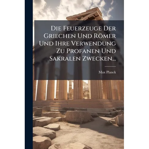 Die Feuerzeuge Der Griechen Und Römer Und Ihre Verwendung Zu Profanen Und Sakralen Zwecken...