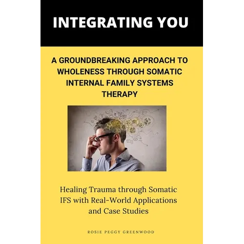 Integrating You: A Groundbreaking Approach to Wholeness Through Somatic Internal Family Systems Therapy: Healing Trauma through Somatic