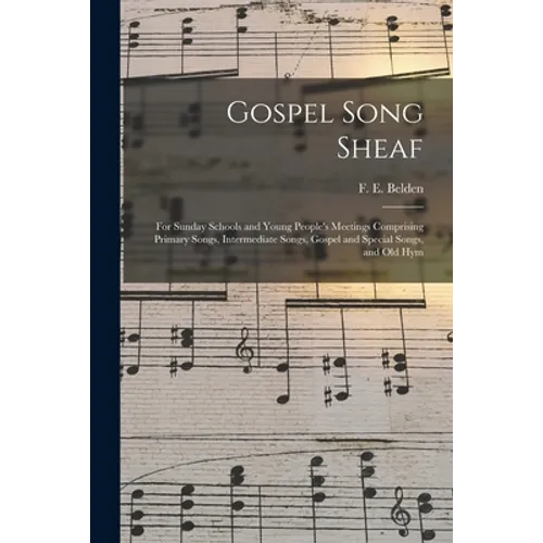Gospel Song Sheaf: for Sunday Schools and Young People's Meetings Comprising Primary Songs, Intermediate Songs, Gospel and Special Songs, and Old Hym