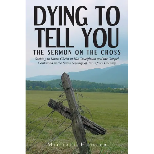 Dying to Tell You: The Sermon on the Cross: Seeking to Know Christ in His Crucifixion and the Gospel Contained in the Seven Sayings of Je