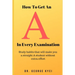 How To Get an A in Every Examination: Study habits that will make you a straight A student without extra effort