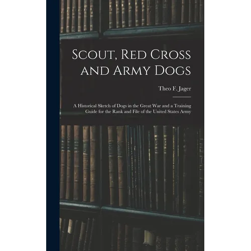 Scout, Red Cross and Army Dogs: A Historical Sketch of Dogs in the Great War and a Training Guide for the Rank and File of the United States Army