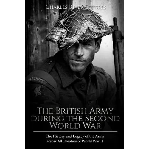 The British Army during the Second World War: The History and Legacy of the Army across All Theaters of World War II