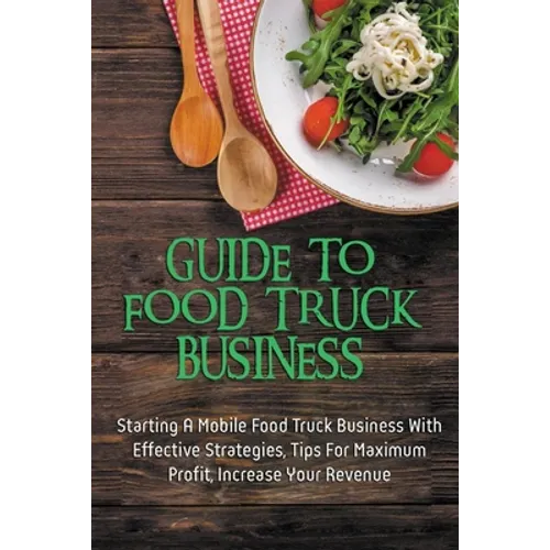 Guide To Food Truck Business: Starting A Mobile Food Truck Business With Effective Strategies, Tips For Maximum Profit, Increase Your Revenue: Food