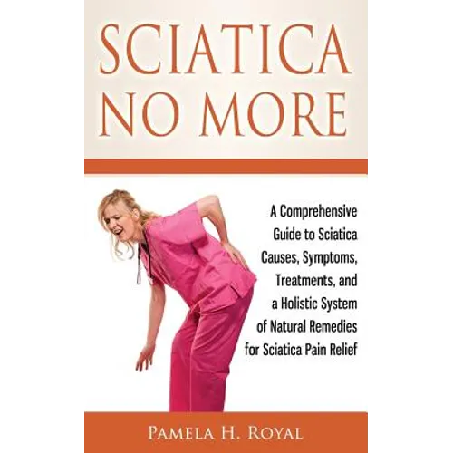 Sciatica No More: A Comprehensive Guide to Sciatica Causes, Symptoms, Treatments, and a Holistic System of Natural Remedies for Sciatica Pain Relief