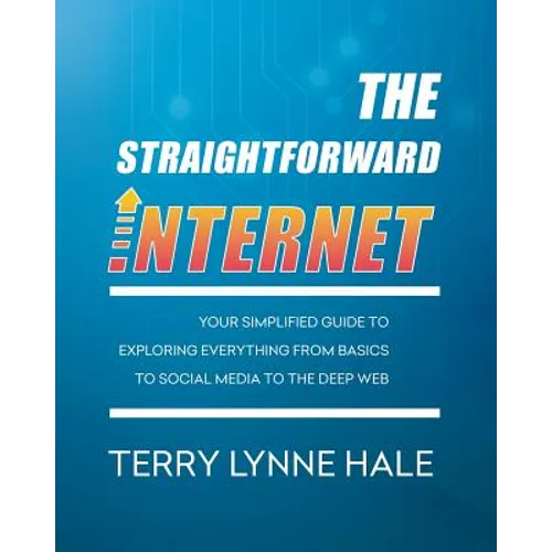 The Straightforward Internet: Your Simplified Guide to Exploring Everything from Basics to Social Media to the Deep Web