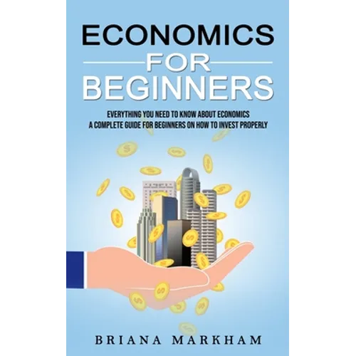 Economics for Beginners: Everything You Need to Know About Economics (A Complete Guide for Beginners on How to Invest Properly)