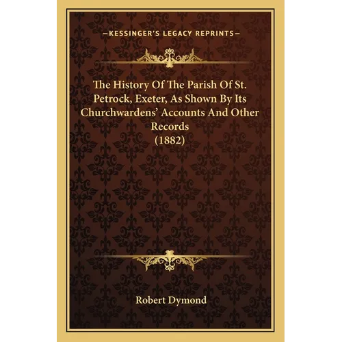 The History Of The Parish Of St. Petrock, Exeter, As Shown By Its Churchwardens' Accounts And Other Records (1882)