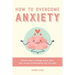 How to Overcome Anxiety: Effective Ways to Manage Stress, Fears, Panic Attacks and Reclaiming Your Life Again
