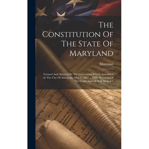 The Constitution Of The State Of Maryland: Formed And Adopted By The Convention Which Assembled At The City Of Annapolis, May 8, 1867 ... With Decisio