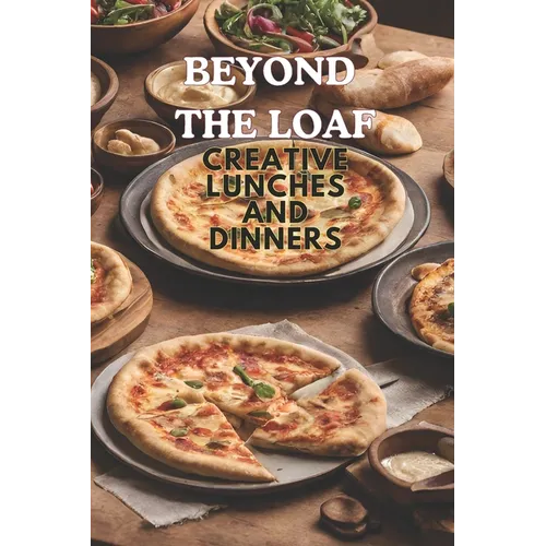 Beyond The Loaf: Creative Lunches and Dinners An Innovative Cookbook Featuring Delicious Sourdough Recipes Beyond Traditional Bread - Tortillas, Pizza
