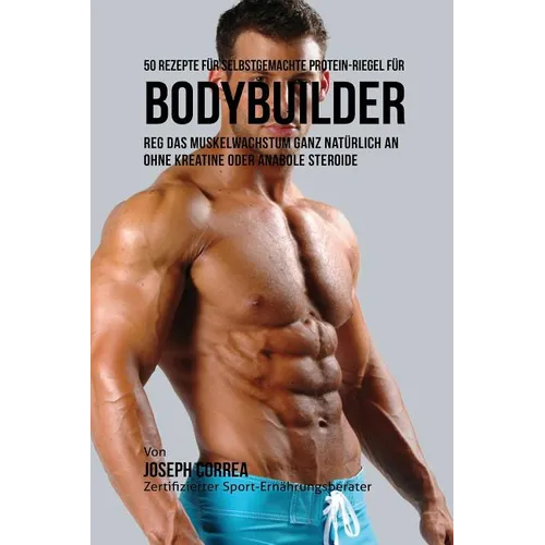 50 Rezepte für selbstgemachte Protein-Riegel für Bodybuilder: Reg das Muskelwachstum ganz natürlich an ohne Kreatine oder Anabole Steroide