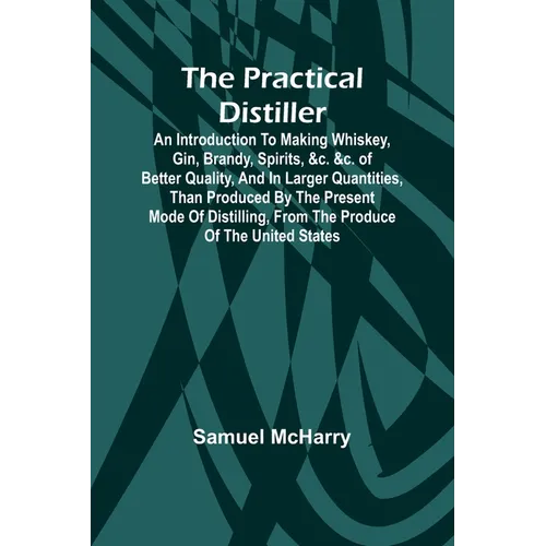 The Practical Distiller; An Introduction To Making Whiskey, Gin, Brandy, Spirits, &c. &c. of Better Quality, and in Larger Quantities, than Produced b