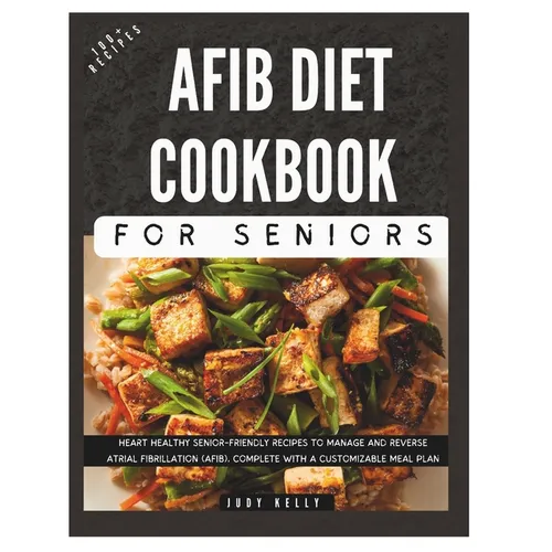 The Complete AFib Diet Cookbook for Seniors: Heart Healthy Senior-Friendly Recipes to Manage and Reverse Atrial Fibrillation (AFib), Complete with a C