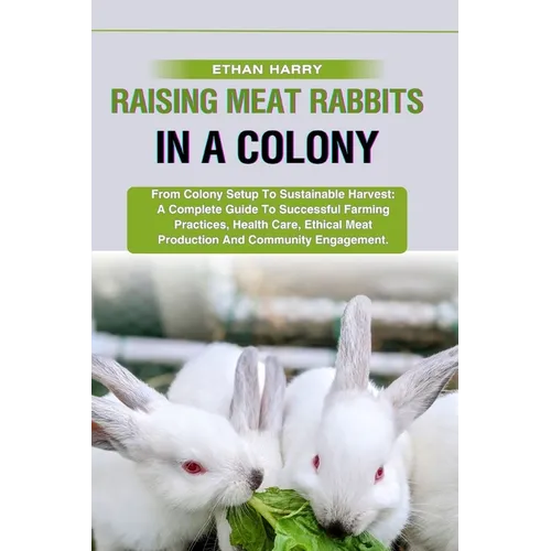 Raising Meat Rabbits in a Colony: From Colony Setup To Sustainable Harvest: A Complete Guide To Successful Farming Practices, Health Care, Ethical Mea