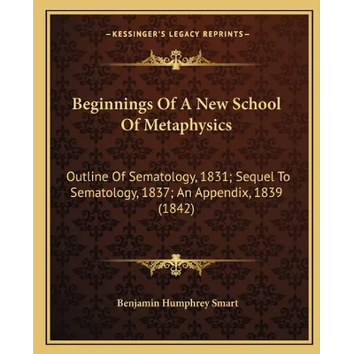 Beginnings Of A New School Of Metaphysics: Outline Of Sematology, 1831; Sequel To Sematology, 1837; An Appendix, 1839 (1842)