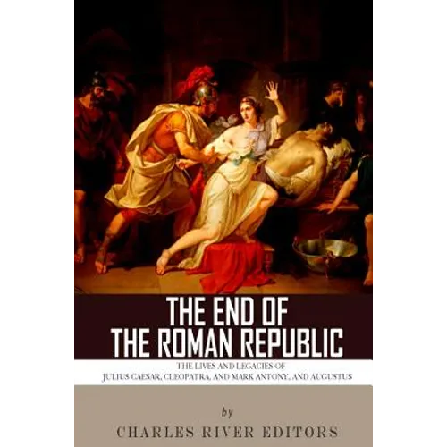 The End of the Roman Republic: The Lives and Legacies of Julius Caesar, Cleopatra, Mark Antony, and Augustus