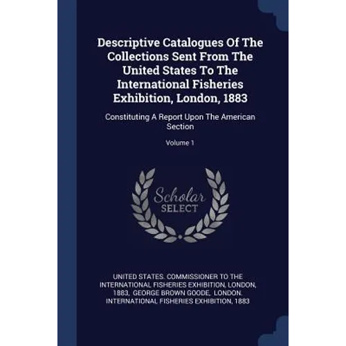 Descriptive Catalogues Of The Collections Sent From The United States To The International Fisheries Exhibition, London, 1883: Constituting A Report U