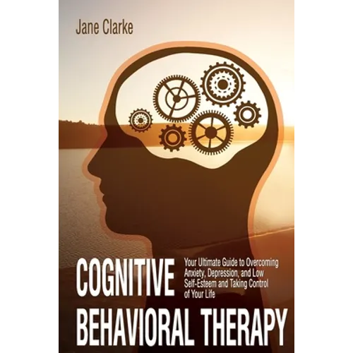 Cognitive Behavioral Therapy: Your Ultimate Guide to Overcoming Anxiety, Depression, and Low Self-Esteem and Taking Control of Your Life