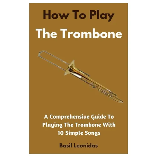 How To Play The Trombone: A Comprehensive Guide To Playing The Trombone With 10 Simple Songs