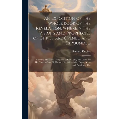 An Exposition of The Whole Book of The Revelation. Wherein The Visions and Prophecies of Christ are Opened and Expounded; Shewing The Great Conquests