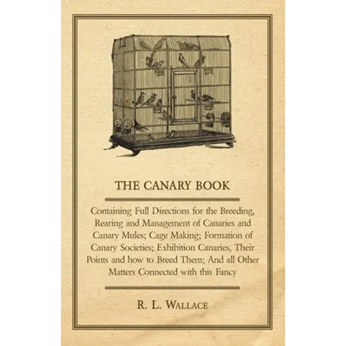 The Canary Book: Containing Full Directions for the Breeding, Rearing and Management of Canaries and Canary Mules;Cage Making; Formation of Canary Soc
