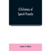 A Dictionary of Spanish Proverbs, Compiled from the best Authorities in the Spanish Language, Translated into English; with Explanatory Illustrations
