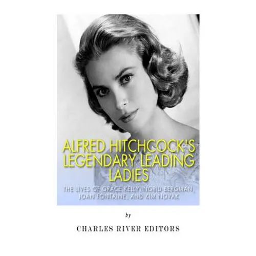 Alfred Hitchcock's Legendary Leading Ladies: The Lives of Grace Kelly, Ingrid Bergman, Joan Fontaine, and Kim Novak