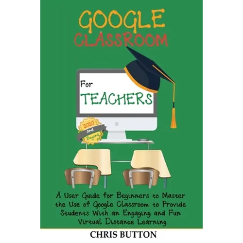 Google Classroom for Teachers (2020 and Beyond): A User Guide for Beginners to Master the Use of Google Classroom to Provide Students With an Engaging