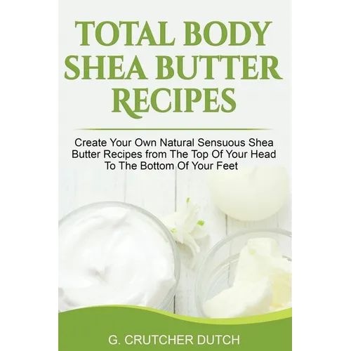 Total Body Shea Butter Recipes: Create Your Own Natural Sensuous Shea Butter Recipes from The Top Of Your Head To The Bottom Of Your Feet