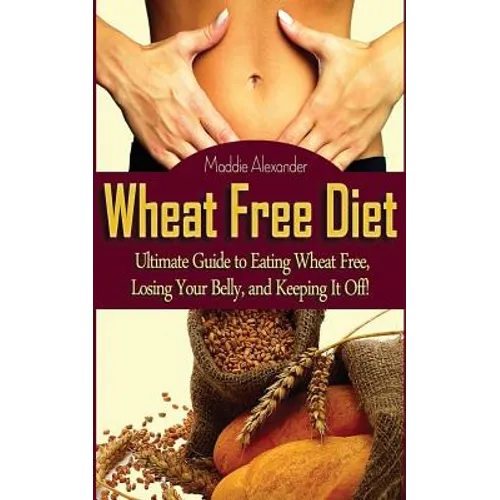 Wheat Free Diet: Ultimate Guide to Eating Wheat Free, Losing Your Belly, and Keeping It Off!