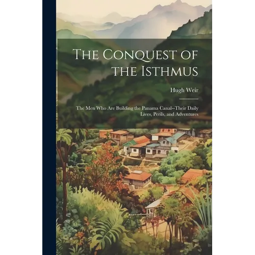 The Conquest of the Isthmus: The Men Who Are Building the Panama Canal--Their Daily Lives, Perils, and Adventures