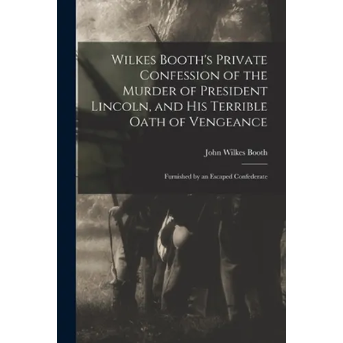 Wilkes Booth's Private Confession of the Murder of President Lincoln, and His Terrible Oath of Vengeance: Furnished by an Escaped Confederate