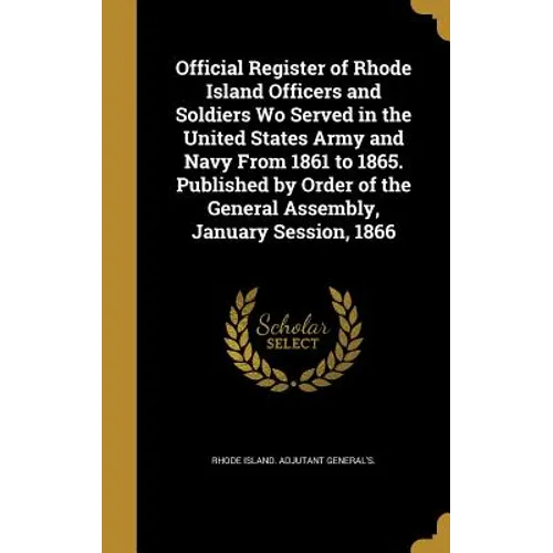 Official Register of Rhode Island Officers and Soldiers Wo Served in the United States Army and Navy From 1861 to 1865. Published by Order of the Gene
