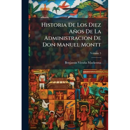 Historia De Los Diez Años De La Administracion De Don Manuel Montt; Volume 5
