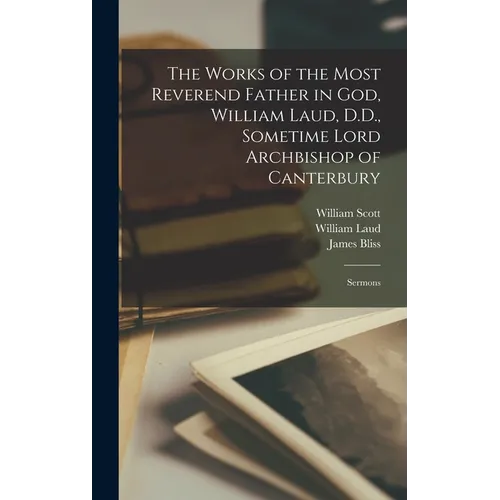 The Works of the Most Reverend Father in God, William Laud, D.D., Sometime Lord Archbishop of Canterbury: Sermons