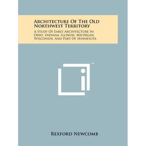 Architecture Of The Old Northwest Territory: A Study Of Early Architecture In Ohio, Indiana, Illinois, Michigan, Wisconsin, And Part Of Minnesota