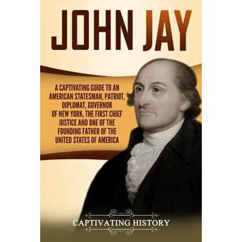 John Jay: A Captivating Guide to an American Statesman, Patriot, Diplomat, Governor of New York, the First Chief Justice, and On